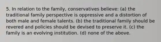 5. In relation to the family, conservatives believe: (a) the traditional family perspective is oppressive and a distortion of both male and female talents. (b) the traditional family should be revered and policies should be devised to preserve it. (c) the family is an evolving institution. (d) none of the above.