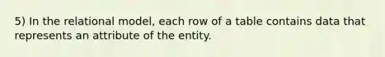 5) In the relational model, each row of a table contains data that represents an attribute of the entity.