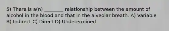 5) There is a(n) ________ relationship between the amount of alcohol in the blood and that in the alveolar breath. A) Variable B) Indirect C) Direct D) Undetermined