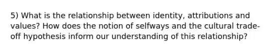 5) What is the relationship between identity, attributions and values? How does the notion of selfways and the cultural trade-off hypothesis inform our understanding of this relationship?