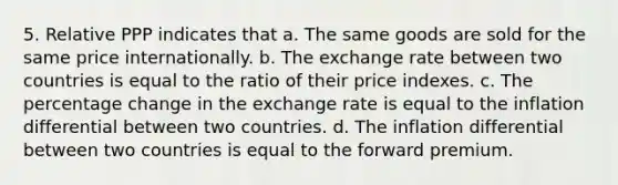 5. Relative PPP indicates that a. The same goods are sold for the same price internationally. b. The exchange rate between two countries is equal to the ratio of their price indexes. c. The percentage change in the exchange rate is equal to the inflation differential between two countries. d. The inflation differential between two countries is equal to the forward premium.