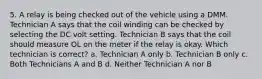 5. A relay is being checked out of the vehicle using a DMM. Technician A says that the coil winding can be checked by selecting the DC volt setting. Technician B says that the coil should measure OL on the meter if the relay is okay. Which technician is correct? a. Technician A only b. Technician B only c. Both Technicians A and B d. Neither Technician A nor B