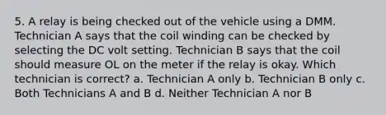 5. A relay is being checked out of the vehicle using a DMM. Technician A says that the coil winding can be checked by selecting the DC volt setting. Technician B says that the coil should measure OL on the meter if the relay is okay. Which technician is correct? a. Technician A only b. Technician B only c. Both Technicians A and B d. Neither Technician A nor B