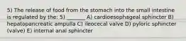 5) The release of food from the stomach into the small intestine is regulated by the: 5) _______ A) cardioesophageal sphincter B) hepatopancreatic ampulla C) ileocecal valve D) pyloric sphincter (valve) E) internal anal sphincter