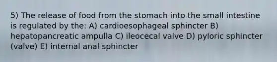 5) The release of food from the stomach into the small intestine is regulated by the: A) cardioesophageal sphincter B) hepatopancreatic ampulla C) ileocecal valve D) pyloric sphincter (valve) E) internal anal sphincter