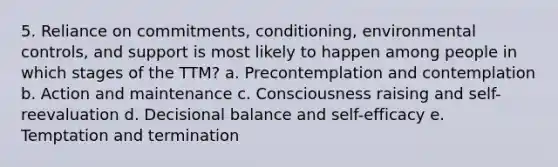 5. Reliance on commitments, conditioning, environmental controls, and support is most likely to happen among people in which stages of the TTM? a. Precontemplation and contemplation b. Action and maintenance c. Consciousness raising and self-reevaluation d. Decisional balance and self-efficacy e. Temptation and termination