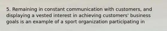 5. Remaining in constant communication with customers, and displaying a vested interest in achieving customers' business goals is an example of a sport organization participating in