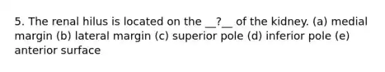 5. The renal hilus is located on the __?__ of the kidney. (a) medial margin (b) lateral margin (c) superior pole (d) inferior pole (e) anterior surface