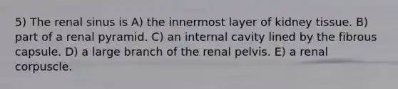 5) The renal sinus is A) the innermost layer of kidney tissue. B) part of a renal pyramid. C) an internal cavity lined by the fibrous capsule. D) a large branch of the renal pelvis. E) a renal corpuscle.