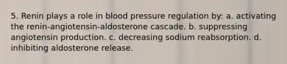 5. Renin plays a role in blood pressure regulation by: a. activating the renin-angiotensin-aldosterone cascade. b. suppressing angiotensin production. c. decreasing sodium reabsorption. d. inhibiting aldosterone release.