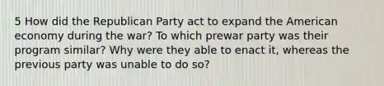 5 How did the Republican Party act to expand the American economy during the war? To which prewar party was their program similar? Why were they able to enact it, whereas the previous party was unable to do so?