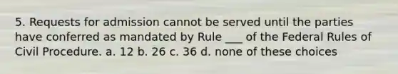 5. Requests for admission cannot be served until the parties have conferred as mandated by Rule ___ of the Federal Rules of Civil Procedure. a. 12 b. 26 c. 36 d. none of these choices