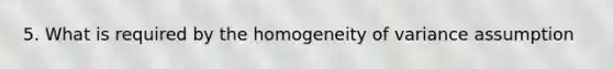 5. What is required by the homogeneity of variance assumption