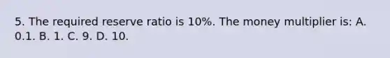 5. The required reserve ratio is 10%. The money multiplier is: A. 0.1. B. 1. C. 9. D. 10.