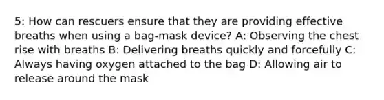 5: How can rescuers ensure that they are providing effective breaths when using a bag-mask device? A: Observing the chest rise with breaths B: Delivering breaths quickly and forcefully C: Always having oxygen attached to the bag D: Allowing air to release around the mask