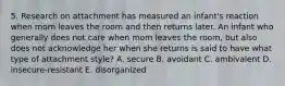 5. Research on attachment has measured an infant's reaction when mom leaves the room and then returns later. An infant who generally does not care when mom leaves the room, but also does not acknowledge her when she returns is said to have what type of attachment style? A. secure B. avoidant C. ambivalent D. insecure-resistant E. disorganized