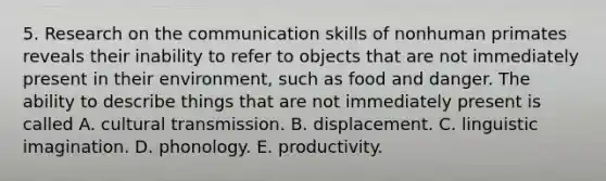 5. Research on the communication skills of nonhuman primates reveals their inability to refer to objects that are not immediately present in their environment, such as food and danger. The ability to describe things that are not immediately present is called A. cultural transmission. B. displacement. C. linguistic imagination. D. phonology. E. productivity.