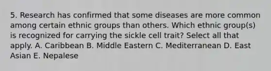 5. Research has confirmed that some diseases are more common among certain ethnic groups than others. Which ethnic group(s) is recognized for carrying the sickle cell trait? Select all that apply. A. Caribbean B. Middle Eastern C. Mediterranean D. East Asian E. Nepalese