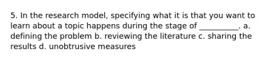 5. In the research model, specifying what it is that you want to learn about a topic happens during the stage of __________. a. defining the problem b. reviewing the literature c. sharing the results d. unobtrusive measures