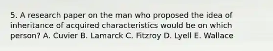 5. A research paper on the man who proposed the idea of inheritance of acquired characteristics would be on which person? A. Cuvier B. Lamarck C. Fitzroy D. Lyell E. Wallace