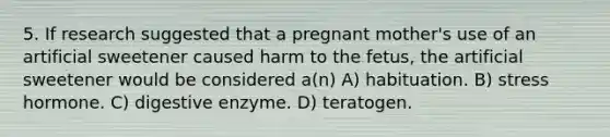 5. If research suggested that a pregnant mother's use of an artificial sweetener caused harm to the fetus, the artificial sweetener would be considered a(n) A) habituation. B) stress hormone. C) digestive enzyme. D) teratogen.