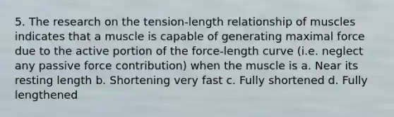 5. The research on the tension-length relationship of muscles indicates that a muscle is capable of generating maximal force due to the active portion of the force-length curve (i.e. neglect any passive force contribution) when the muscle is a. Near its resting length b. Shortening very fast c. Fully shortened d. Fully lengthened