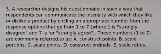 5. A researcher designs his questionnaire in such a way that respondents can communicate the intensity with which they like or dislike a product by circling an appropriate number from the response options that go from 1 to 7 (where 1 is "strongly disagree" and 7 is for "strongly agree"). These numbers (1 to 7) are commonly referred to as: A. construct points. B. scale portions. C. scale points. D. construct ordinals. E. scale ratios.