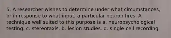 5. A researcher wishes to determine under what circumstances, or in response to what input, a particular neuron fires. A technique well suited to this purpose is a. neuropsychological testing. c. stereotaxis. b. lesion studies. d. single-cell recording.