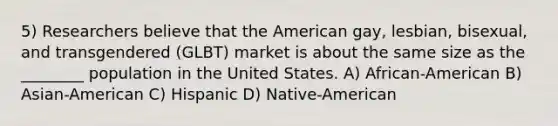 5) Researchers believe that the American gay, lesbian, bisexual, and transgendered (GLBT) market is about the same size as the ________ population in the United States. A) African-American B) Asian-American C) Hispanic D) Native-American