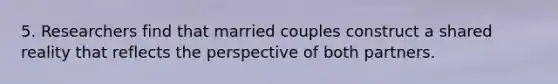 5. Researchers find that married couples construct a shared reality that reflects the perspective of both partners.