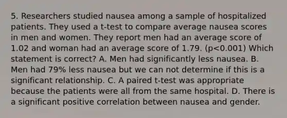 5. Researchers studied nausea among a sample of hospitalized patients. They used a t-test to compare average nausea scores in men and women. They report men had an average score of 1.02 and woman had an average score of 1.79. (p<0.001) Which statement is correct? A. Men had significantly less nausea. B. Men had 79% less nausea but we can not determine if this is a significant relationship. C. A paired t-test was appropriate because the patients were all from the same hospital. D. There is a significant positive correlation between nausea and gender.