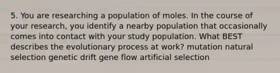 5. You are researching a population of moles. In the course of your research, you identify a nearby population that occasionally comes into contact with your study population. What BEST describes the evolutionary process at work? mutation natural selection genetic drift gene flow artificial selection