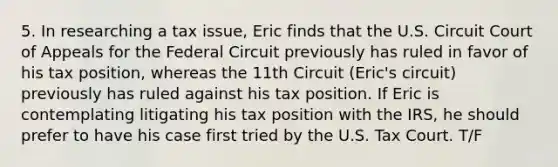 5. In researching a tax issue, Eric finds that the U.S. Circuit Court of Appeals for the Federal Circuit previously has ruled in favor of his tax position, whereas the 11th Circuit (Eric's circuit) previously has ruled against his tax position. If Eric is contemplating litigating his tax position with the IRS, he should prefer to have his case first tried by the U.S. Tax Court. T/F