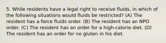 5. While residents have a legal right to receive fluids, in which of the following situations would fluids be restricted? (A) The resident has a force fluids order. (B) The resident has an NPO order. (C) The resident has an order for a high-calorie diet. (D) The resident has an order for no gluten in his diet.