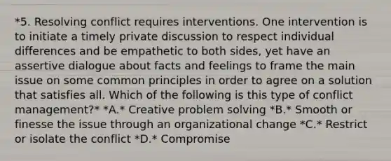 *5. Resolving conflict requires interventions. One intervention is to initiate a timely private discussion to respect individual differences and be empathetic to both sides, yet have an assertive dialogue about facts and feelings to frame the main issue on some common principles in order to agree on a solution that satisfies all. Which of the following is this type of conflict management?* *A.* Creative problem solving *B.* Smooth or finesse the issue through an organizational change *C.* Restrict or isolate the conflict *D.* Compromise