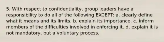 5. With respect to confidentiality, group leaders have a responsibility to do all of the following EXCEPT: a. clearly define what it means and its limits. b. explain its importance. c. inform members of the difficulties involved in enforcing it. d. explain it is not mandatory, but a voluntary process.