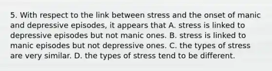 5. With respect to the link between stress and the onset of manic and depressive episodes, it appears that A. stress is linked to depressive episodes but not manic ones. B. stress is linked to manic episodes but not depressive ones. C. the types of stress are very similar. D. the types of stress tend to be different.