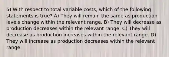 5) With respect to total variable costs, which of the following statements is true? A) They will remain the same as production levels change within the relevant range. B) They will decrease as production decreases within the relevant range. C) They will decrease as production increases within the relevant range. D) They will increase as production decreases within the relevant range.