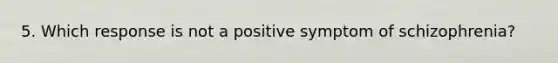 5. Which response is not a positive symptom of schizophrenia?