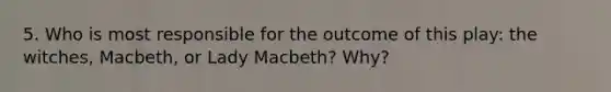 5. Who is most responsible for the outcome of this play: the witches, Macbeth, or Lady Macbeth? Why?