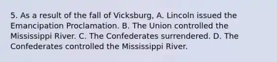 5. As a result of the fall of Vicksburg, A. Lincoln issued the Emancipation Proclamation. B. The Union controlled the Mississippi River. C. The Confederates surrendered. D. The Confederates controlled the Mississippi River.