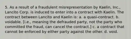 5. As a result of a fraudulent misrepresentation by Kaelin, Inc., Lancito Corp. is induced to enter into a contract with Kaelin. The contract between Lancito and Kaelin is: a. a quasi-contract. b. voidable. [i.e., meaning the defrauded party, not the party who committed the fraud, can cancel the contract.] c. a contract that cannot be enforced by either party against the other. d. void.