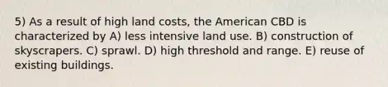 5) As a result of high land costs, the American CBD is characterized by A) less intensive land use. B) construction of skyscrapers. C) sprawl. D) high threshold and range. E) reuse of existing buildings.