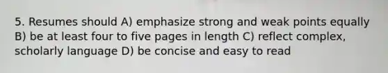 5. Resumes should A) emphasize strong and weak points equally B) be at least four to five pages in length C) reflect complex, scholarly language D) be concise and easy to read