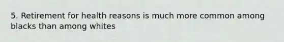 5. Retirement for health reasons is much more common among blacks than among whites