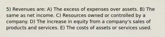 5) Revenues are: A) The excess of expenses over assets. B) The same as net income. C) Resources owned or controlled by a company. D) The increase in equity from a company's sales of products and services. E) The costs of assets or services used.