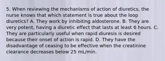 5. When reviewing the mechanisms of action of diuretics, the nurse knows that which statement is true about the loop diuretics? A. They work by inhibiting aldosterone. B. They are very potent, having a diuretic effect that lasts at least 6 hours. C. They are particularly useful when rapid diuresis is desired because their onset of action is rapid. D. They have the disadvantage of ceasing to be effective when the creatinine clearance decreases below 25 mL/min.