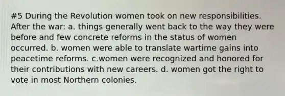 #5 During the Revolution women took on new responsibilities. After the war: a. things generally went back to the way they were before and few concrete reforms in the status of women occurred. b. women were able to translate wartime gains into peacetime reforms. c.women were recognized and honored for their contributions with new careers. d. women got the right to vote in most Northern colonies.