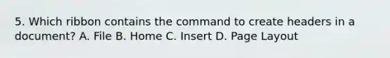 5. Which ribbon contains the command to create headers in a document? A. File B. Home C. Insert D. Page Layout