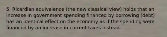 5. Ricardian equivalence (the new classical view) holds that an increase in government spending financed by borrowing (debt) has an identical effect on the economy as if the spending were financed by an increase in current taxes instead.